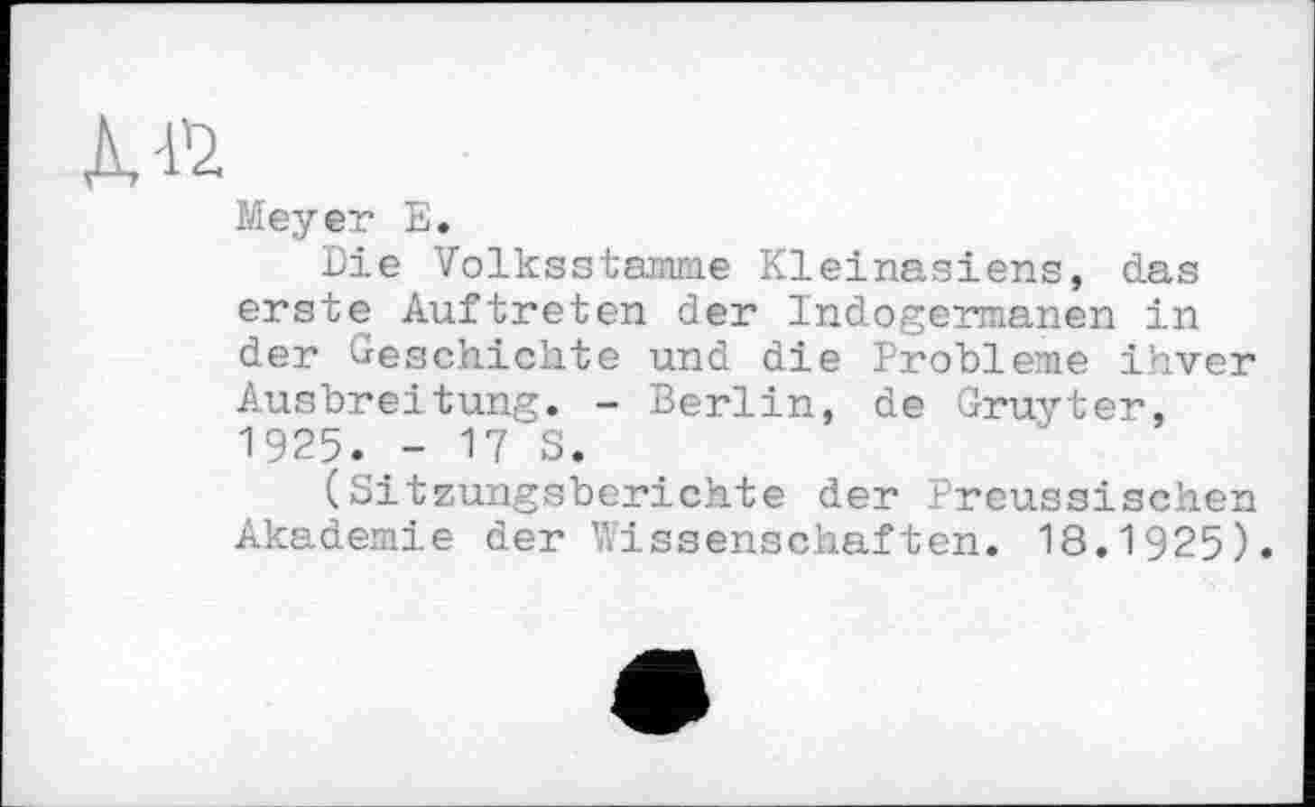 ﻿Дй
Meyer Е.
Die Volksstamme Kleinasiens, das erste Auftreten der Indogermanen in der Geschichte und die Probleme ihver Ausbreitung. - Berlin, de Gruyter, 1925. - 17 S.
(Sitzungsberichte der Preussischen Akademie der Wissenschaften. 18.1925).